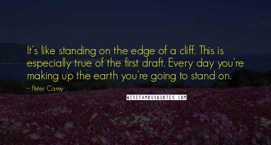 Peter Carey quotes: It's like standing on the edge of a cliff. This is especially true of the first draft. Every day you're making up the earth you're going to stand on.