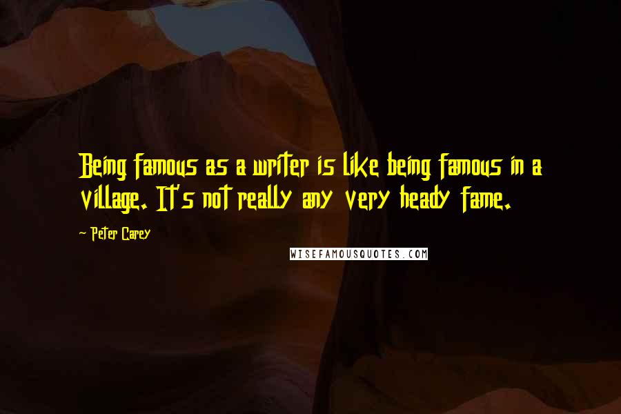 Peter Carey quotes: Being famous as a writer is like being famous in a village. It's not really any very heady fame.