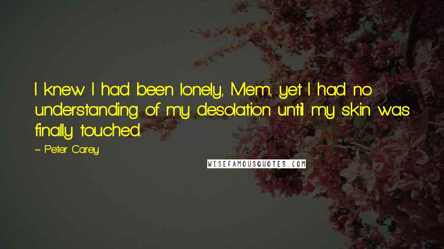 Peter Carey quotes: I knew I had been lonely, Mem, yet I had no understanding of my desolation until my skin was finally touched. Peter Carey quotes: I knew I had been lonely, Mem, yet I had no understanding of my desolation until my skin was finally touched.