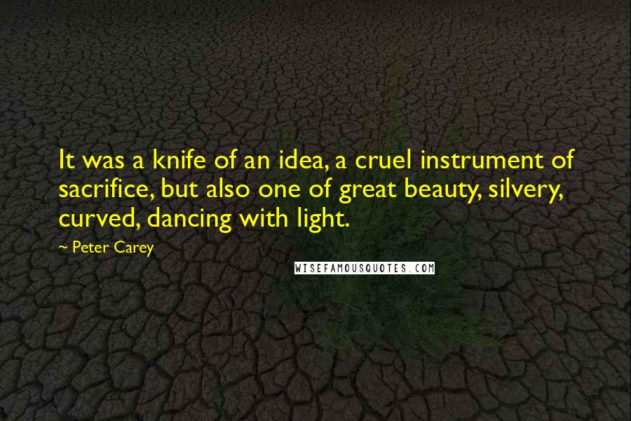 Peter Carey quotes: It was a knife of an idea, a cruel instrument of sacrifice, but also one of great beauty, silvery, curved, dancing with light. Peter Carey quotes: It was a knife of an idea, a cruel instrument of sacrifice, but also one of great beauty, silvery, curved, dancing with light.