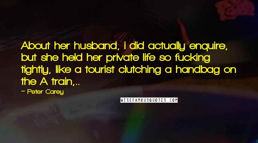 Peter Carey quotes: About her husband, i did actually enquire, but she held her private life so fucking tightly, like a tourist clutching a handbag on the A train,.. Peter Carey quotes: About her husband, i did actually enquire, but she held her private life so fucking tightly, like a tourist clutching a handbag on the A train,..