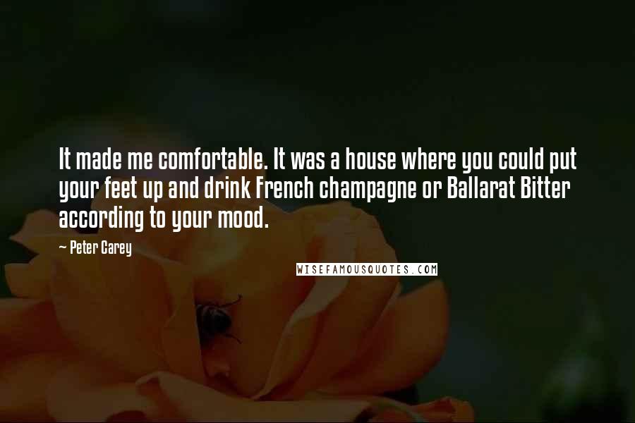 Peter Carey quotes: It made me comfortable. It was a house where you could put your feet up and drink French champagne or Ballarat Bitter according to your mood. Peter Carey quotes: It made me comfortable. It was a house where you could put your feet up and drink French champagne or Ballarat Bitter according to your mood.