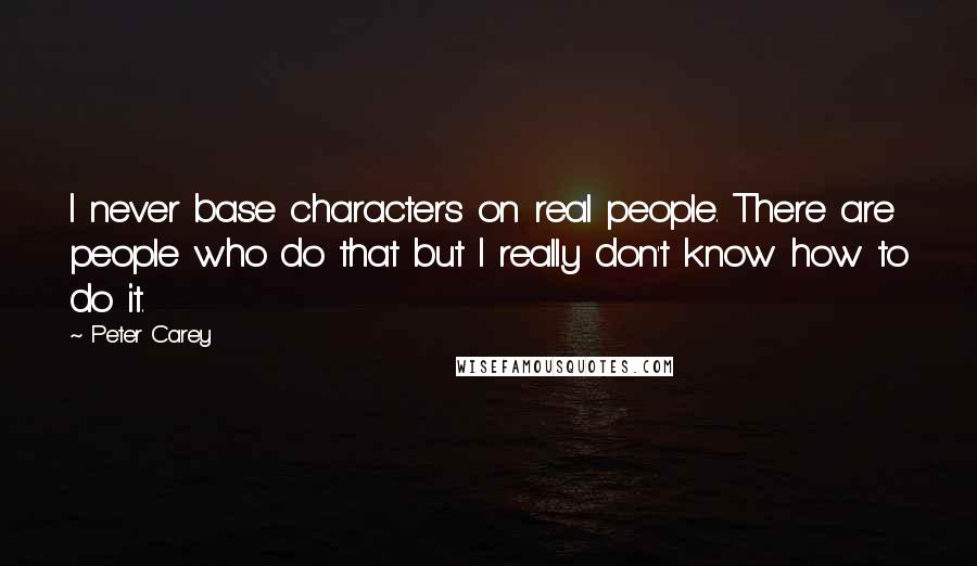Peter Carey quotes: I never base characters on real people. There are people who do that but I really don't know how to do it. Peter Carey quotes: I never base characters on real people. There are people who do that but I really don't know how to do it.