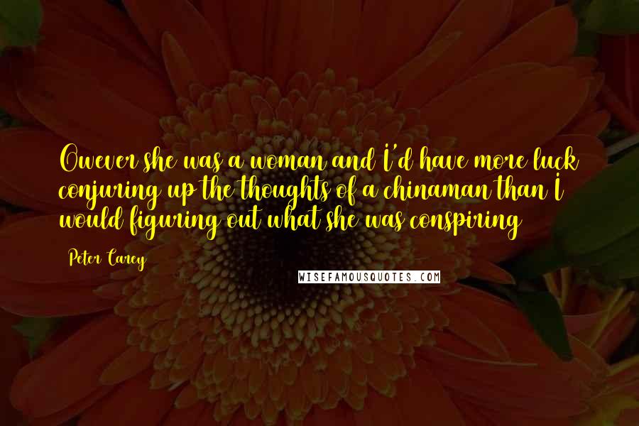 Peter Carey quotes: Owever she was a woman and I'd have more luck conjuring up the thoughts of a chinaman than I would figuring out what she was conspiring Peter Carey quotes: Owever she was a woman and I'd have more luck conjuring up the thoughts of a chinaman than I would figuring out what she was conspiring