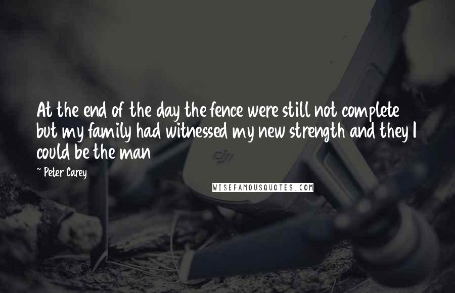 Peter Carey quotes: At the end of the day the fence were still not complete but my family had witnessed my new strength and they I could be the man Peter Carey quotes: At the end of the day the fence were still not complete but my family had witnessed my new strength and they I could be the man