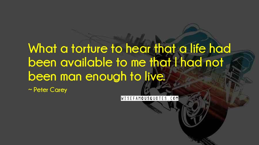 Peter Carey quotes: What a torture to hear that a life had been available to me that I had not been man enough to live.