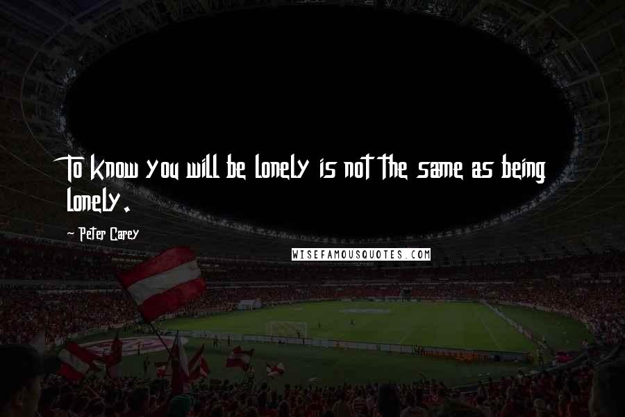 Peter Carey quotes: To know you will be lonely is not the same as being lonely.