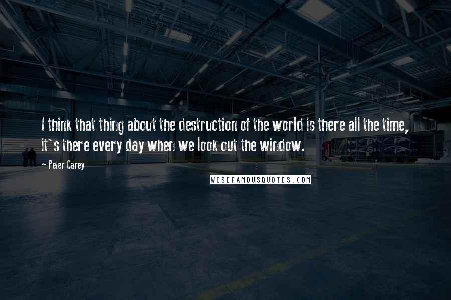 Peter Carey quotes: I think that thing about the destruction of the world is there all the time, it's there every day when we look out the window.