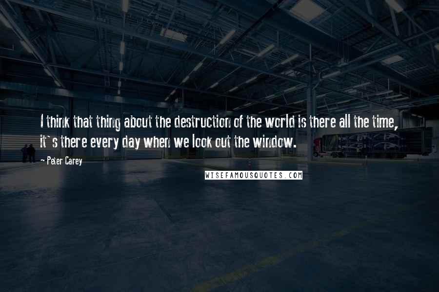 Peter Carey quotes: I think that thing about the destruction of the world is there all the time, it's there every day when we look out the window. Peter Carey quotes: I think that thing about the destruction of the world is there all the time, it's there every day when we look out the window.