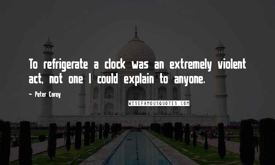 Peter Carey quotes: To refrigerate a clock was an extremely violent act, not one I could explain to anyone.