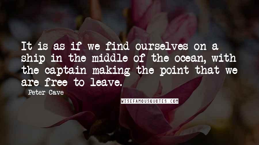 Peter Cave quotes: It is as if we find ourselves on a ship in the middle of the ocean, with the captain making the point that we are free to leave.