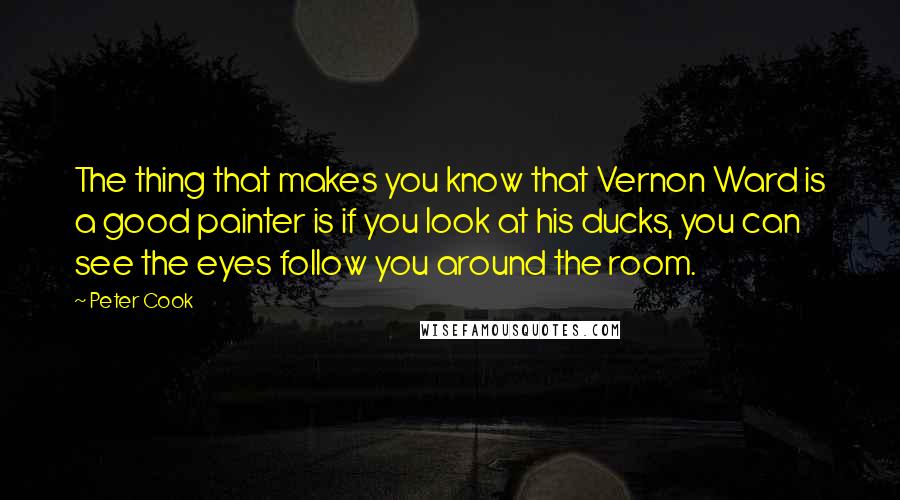 Peter Cook quotes: The thing that makes you know that Vernon Ward is a good painter is if you look at his ducks, you can see the eyes follow you around the room.