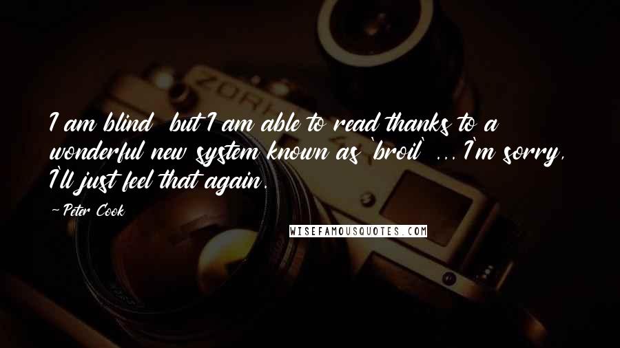 Peter Cook quotes: I am blind but I am able to read thanks to a wonderful new system known as 'broil' ... I'm sorry, I'll just feel that again. Peter Cook quotes: I am blind but I am able to read thanks to a wonderful new system known as 'broil' ... I'm sorry, I'll just feel that again.