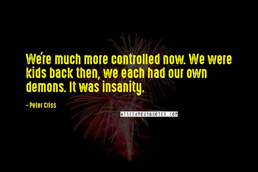 Peter Criss quotes: We're much more controlled now. We were kids back then, we each had our own demons. It was insanity.