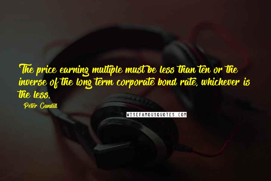 Peter Cundill quotes: The price earning multiple must be less than ten or the inverse of the long term corporate bond rate, whichever is the less.