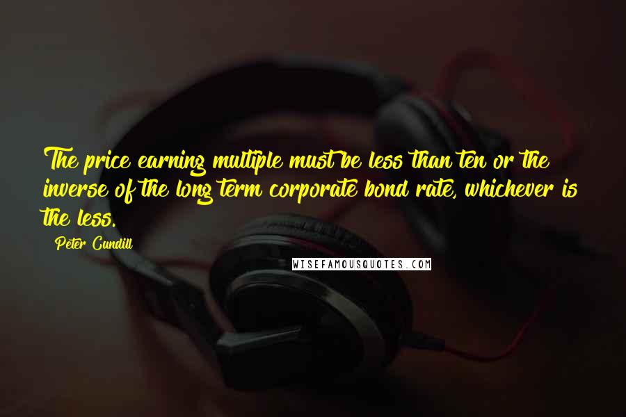 Peter Cundill quotes: The price earning multiple must be less than ten or the inverse of the long term corporate bond rate, whichever is the less. Peter Cundill quotes: The price earning multiple must be less than ten or the inverse of the long term corporate bond rate, whichever is the less.