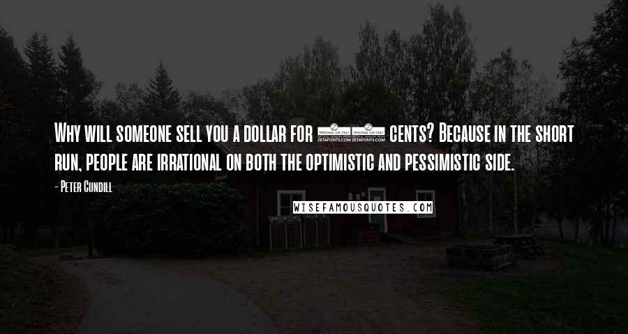 Peter Cundill quotes: Why will someone sell you a dollar for 50 cents? Because in the short run, people are irrational on both the optimistic and pessimistic side. Peter Cundill quotes: Why will someone sell you a dollar for 50 cents? Because in the short run, people are irrational on both the optimistic and pessimistic side.