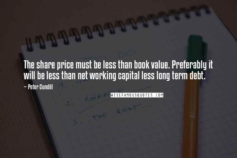 Peter Cundill quotes: The share price must be less than book value. Preferably it will be less than net working capital less long term debt. Peter Cundill quotes: The share price must be less than book value. Preferably it will be less than net working capital less long term debt.