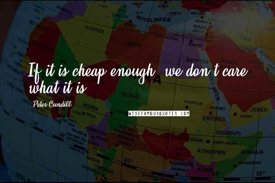 Peter Cundill quotes: If it is cheap enough, we don't care what it is.