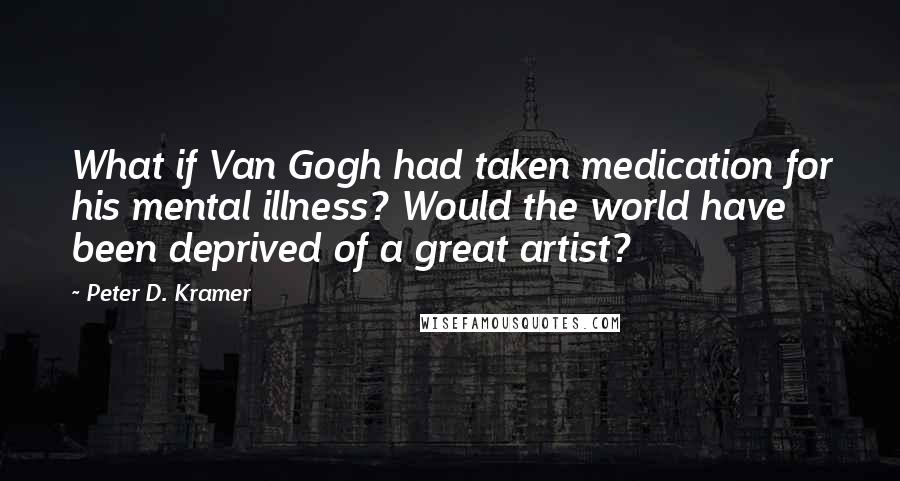 Peter D. Kramer quotes: What if Van Gogh had taken medication for his mental illness? Would the world have been deprived of a great artist?