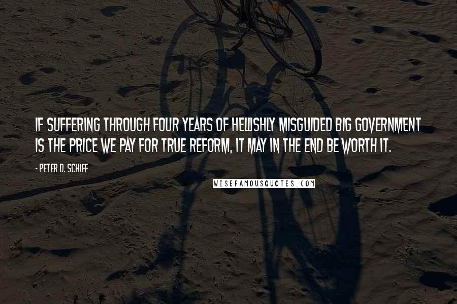 Peter D. Schiff quotes: If suffering through four years of hellishly misguided big government is the price we pay for true reform, it may in the end be worth it.