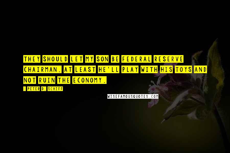 Peter D. Schiff quotes: They should let my son be Federal Reserve chairman. At least he'll play with his toys and not ruin the economy.