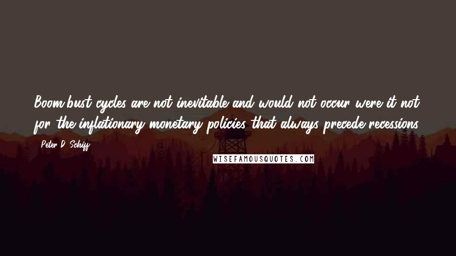 Peter D. Schiff quotes: Boom/bust cycles are not inevitable and would not occur were it not for the inflationary monetary policies that always precede recessions. Peter D. Schiff quotes: Boom/bust cycles are not inevitable and would not occur were it not for the inflationary monetary policies that always precede recessions.