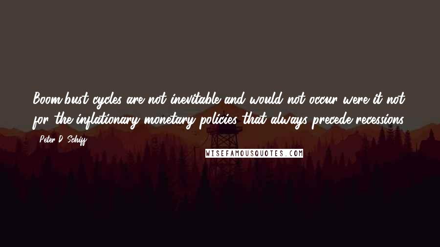 Peter D. Schiff quotes: Boom/bust cycles are not inevitable and would not occur were it not for the inflationary monetary policies that always precede recessions.