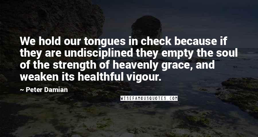 Peter Damian quotes: We hold our tongues in check because if they are undisciplined they empty the soul of the strength of heavenly grace, and weaken its healthful vigour.
