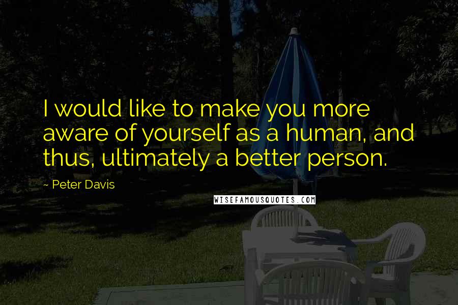 Peter Davis quotes: I would like to make you more aware of yourself as a human, and thus, ultimately a better person.