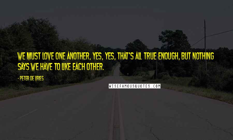 Peter De Vries quotes: We must love one another, yes, yes, that's all true enough, but nothing says we have to like each other. Peter De Vries quotes: We must love one another, yes, yes, that's all true enough, but nothing says we have to like each other.