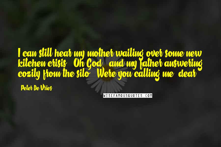 Peter De Vries quotes: I can still hear my mother wailing over some new kitchen crisis, "Oh God," and my father answering cozily from the silo, "Were you calling me, dear?