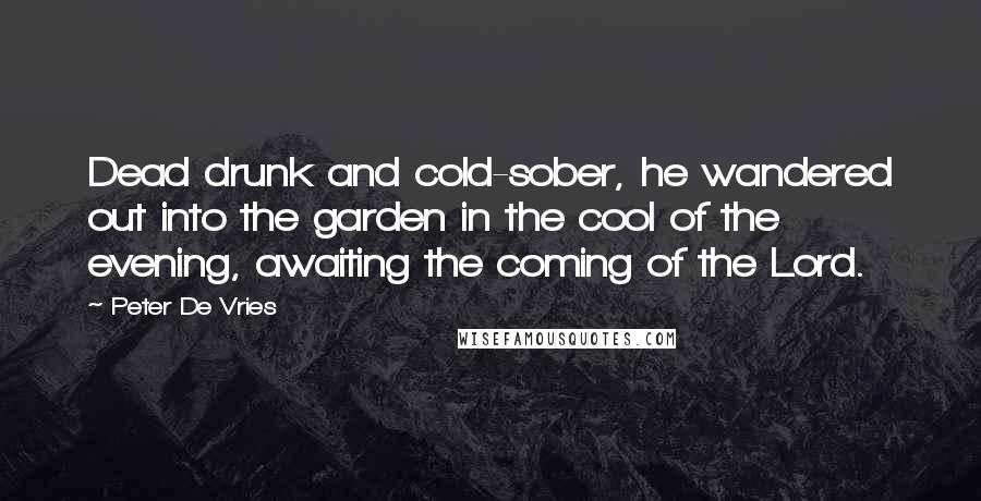 Peter De Vries quotes: Dead drunk and cold-sober, he wandered out into the garden in the cool of the evening, awaiting the coming of the Lord. Peter De Vries quotes: Dead drunk and cold-sober, he wandered out into the garden in the cool of the evening, awaiting the coming of the Lord.