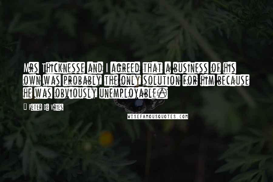 Peter De Vries quotes: Mrs Thicknesse and I agreed that a business of his own was probably the only solution for him because he was obviously unemployable.