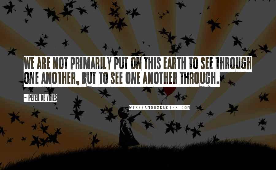 Peter De Vries quotes: We are not primarily put on this earth to see through one another, but to see one another through.