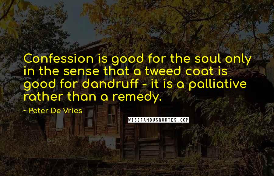 Peter De Vries quotes: Confession is good for the soul only in the sense that a tweed coat is good for dandruff - it is a palliative rather than a remedy.