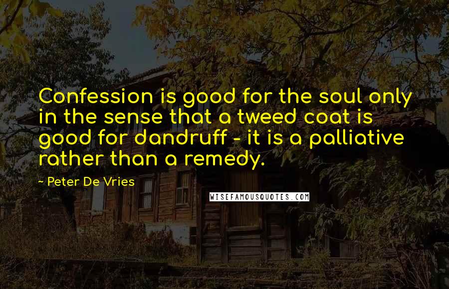 Peter De Vries quotes: Confession is good for the soul only in the sense that a tweed coat is good for dandruff - it is a palliative rather than a remedy. Peter De Vries quotes: Confession is good for the soul only in the sense that a tweed coat is good for dandruff - it is a palliative rather than a remedy.