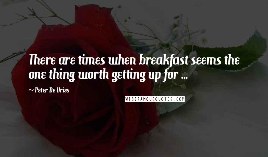 Peter De Vries quotes: There are times when breakfast seems the one thing worth getting up for ...