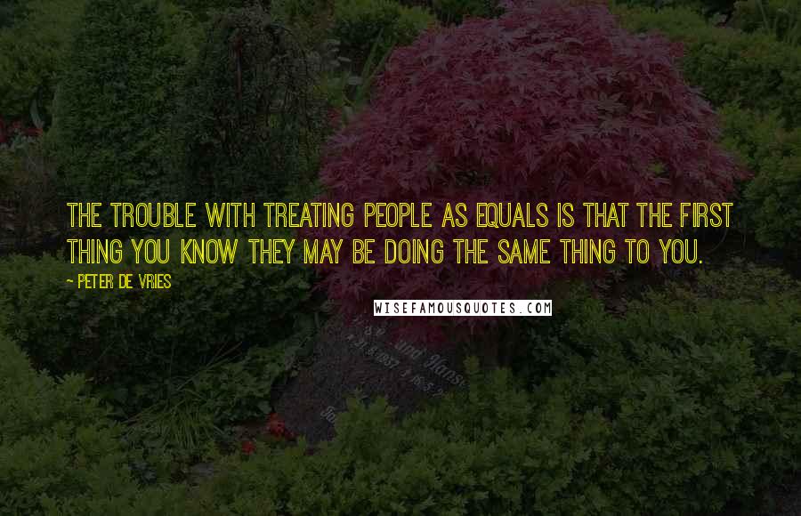 Peter De Vries quotes: The trouble with treating people as equals is that the first thing you know they may be doing the same thing to you.
