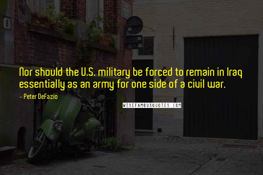 Peter DeFazio quotes: Nor should the U.S. military be forced to remain in Iraq essentially as an army for one side of a civil war. Peter DeFazio quotes: Nor should the U.S. military be forced to remain in Iraq essentially as an army for one side of a civil war.