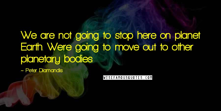 Peter Diamandis quotes: We are not going to stop here on planet Earth. We're going to move out to other planetary bodies.