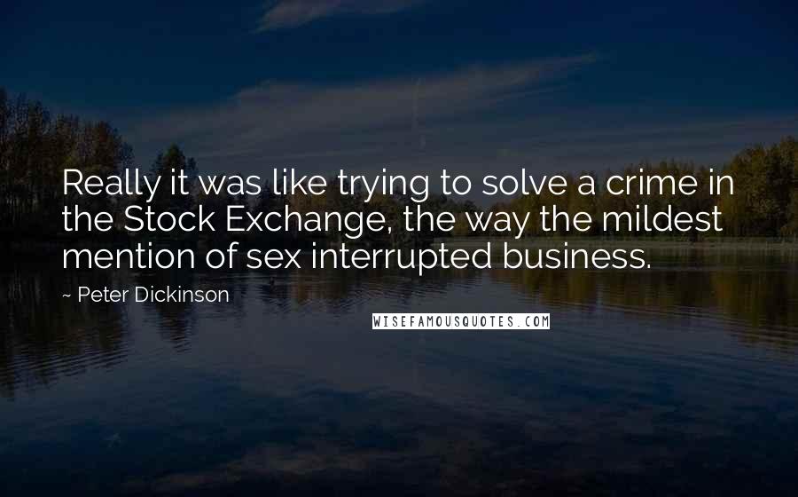 Peter Dickinson quotes: Really it was like trying to solve a crime in the Stock Exchange, the way the mildest mention of sex interrupted business.