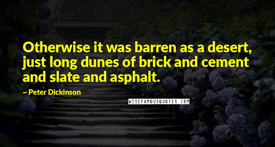 Peter Dickinson quotes: Otherwise it was barren as a desert, just long dunes of brick and cement and slate and asphalt. Peter Dickinson quotes: Otherwise it was barren as a desert, just long dunes of brick and cement and slate and asphalt.