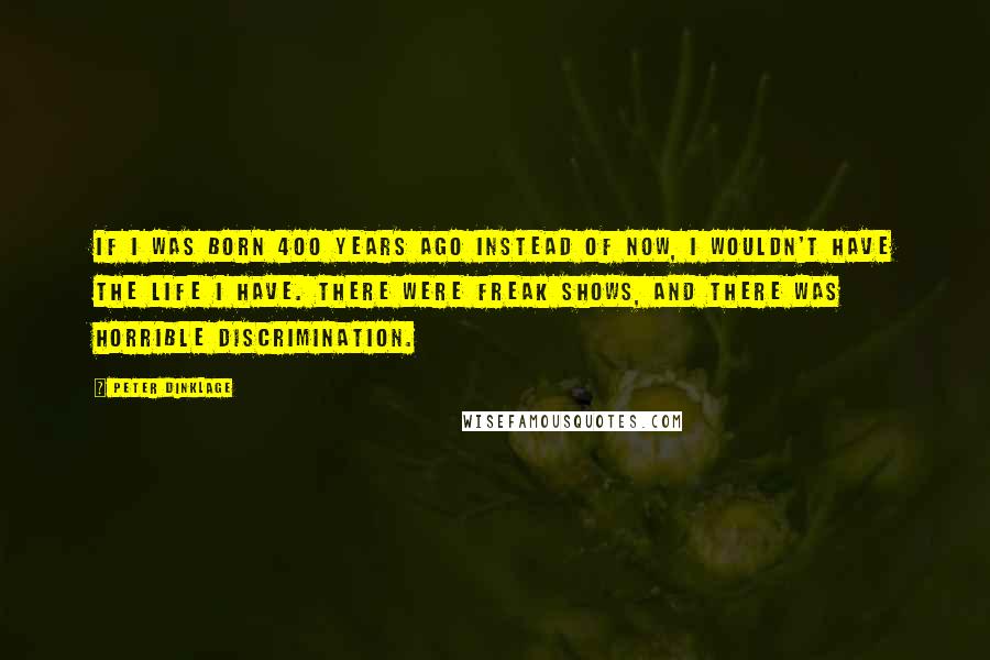 Peter Dinklage quotes: If I was born 400 years ago instead of now, I wouldn't have the life I have. There were freak shows, and there was horrible discrimination. Peter Dinklage quotes: If I was born 400 years ago instead of now, I wouldn't have the life I have. There were freak shows, and there was horrible discrimination.