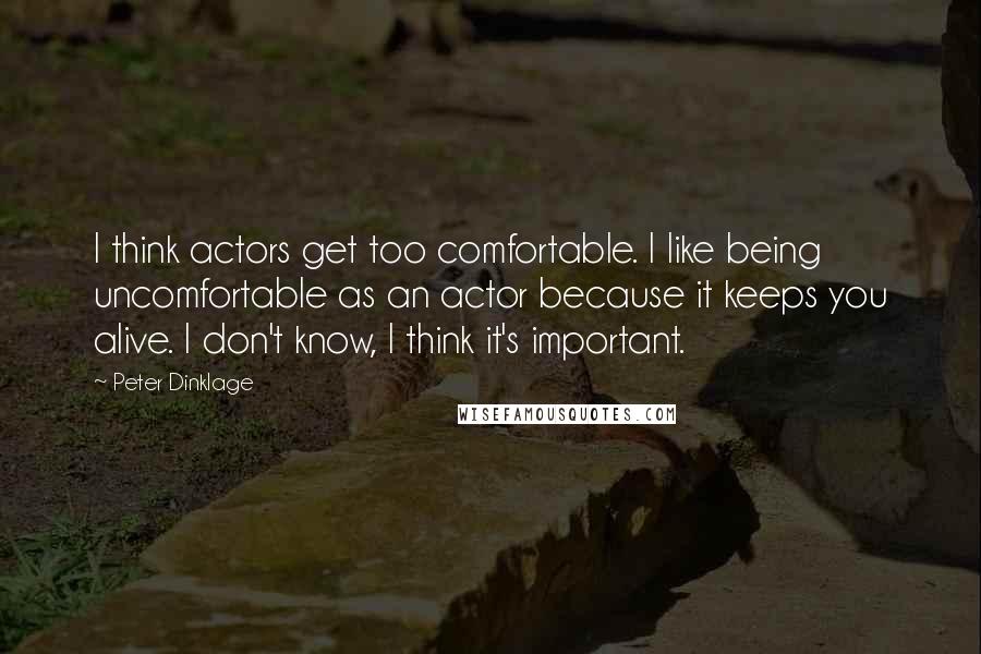 Peter Dinklage quotes: I think actors get too comfortable. I like being uncomfortable as an actor because it keeps you alive. I don't know, I think it's important.