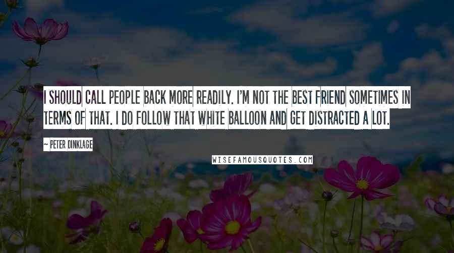 Peter Dinklage quotes: I should call people back more readily. I'm not the best friend sometimes in terms of that. I do follow that white balloon and get distracted a lot. Peter Dinklage quotes: I should call people back more readily. I'm not the best friend sometimes in terms of that. I do follow that white balloon and get distracted a lot.