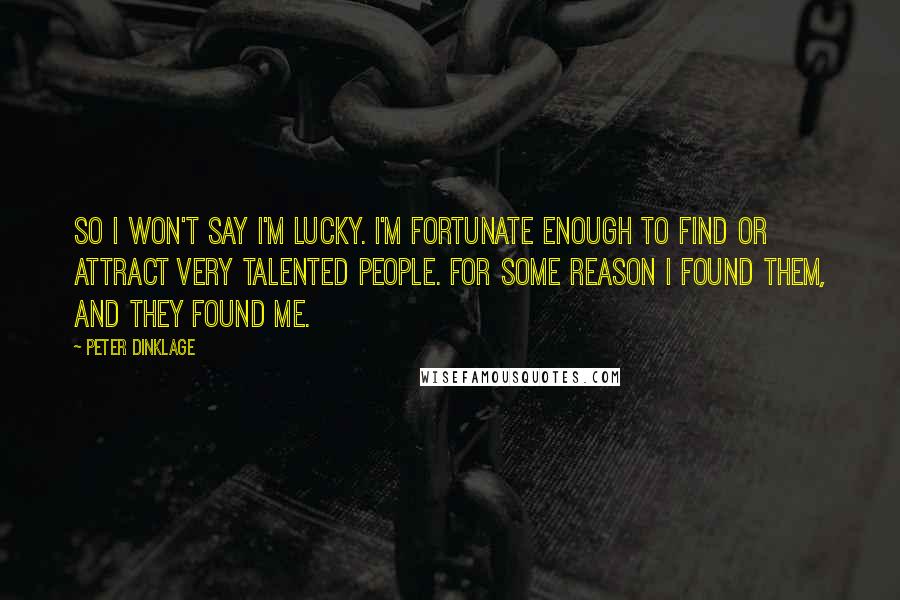 Peter Dinklage quotes: So I won't say I'm lucky. I'm fortunate enough to find or attract very talented people. For some reason I found them, and they found me. Peter Dinklage quotes: So I won't say I'm lucky. I'm fortunate enough to find or attract very talented people. For some reason I found them, and they found me.