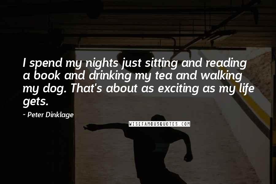 Peter Dinklage quotes: I spend my nights just sitting and reading a book and drinking my tea and walking my dog. That's about as exciting as my life gets. Peter Dinklage quotes: I spend my nights just sitting and reading a book and drinking my tea and walking my dog. That's about as exciting as my life gets.