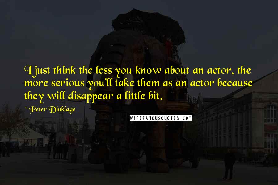 Peter Dinklage quotes: I just think the less you know about an actor, the more serious you'll take them as an actor because they will disappear a little bit. Peter Dinklage quotes: I just think the less you know about an actor, the more serious you'll take them as an actor because they will disappear a little bit.