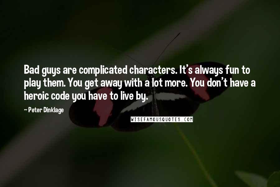 Peter Dinklage quotes: Bad guys are complicated characters. It's always fun to play them. You get away with a lot more. You don't have a heroic code you have to live by. Peter Dinklage quotes: Bad guys are complicated characters. It's always fun to play them. You get away with a lot more. You don't have a heroic code you have to live by.